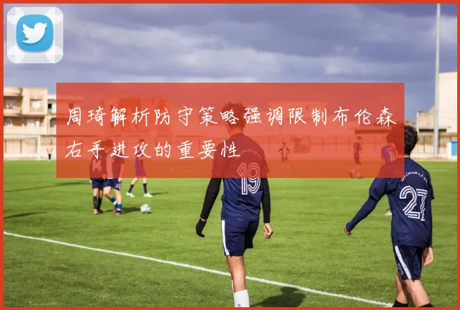 周琦解析防守策略强调限制布伦森右手进攻的重要性