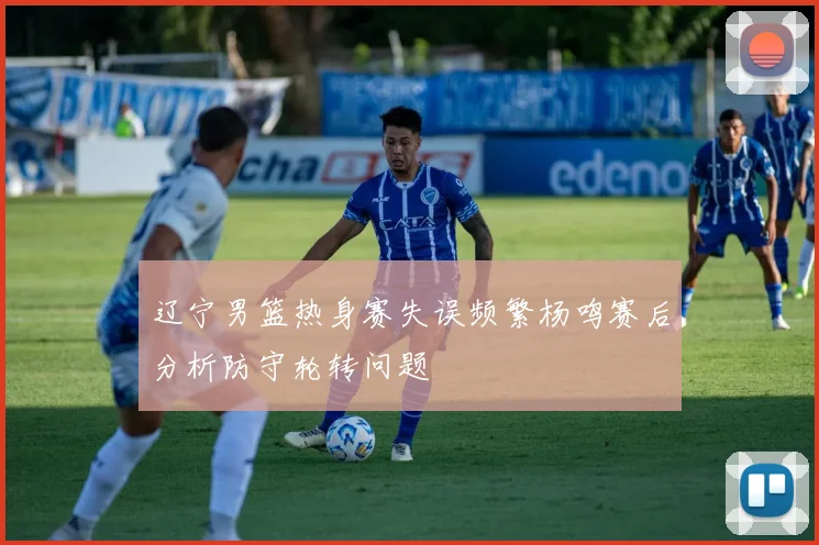 辽宁男篮热身赛失误频繁杨鸣赛后分析防守轮转问题