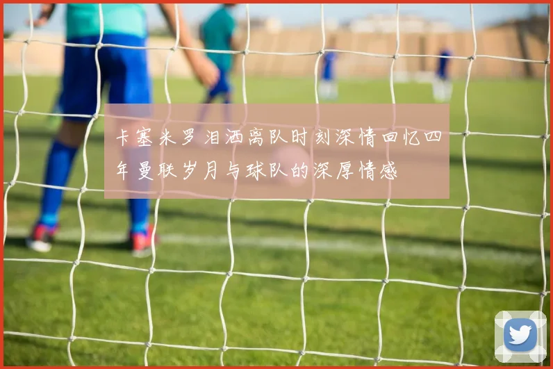 卡塞米罗泪洒离队时刻深情回忆四年曼联岁月与球队的深厚情感