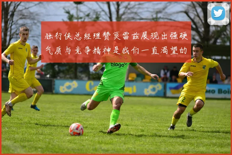 独行侠总经理赞莫雷兹展现出强硬气质与竞争精神是我们一直渴望的特质