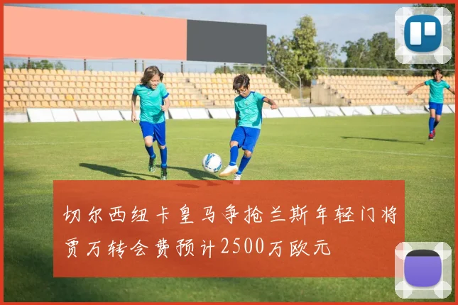 切尔西纽卡皇马争抢兰斯年轻门将贾万转会费预计2500万欧元