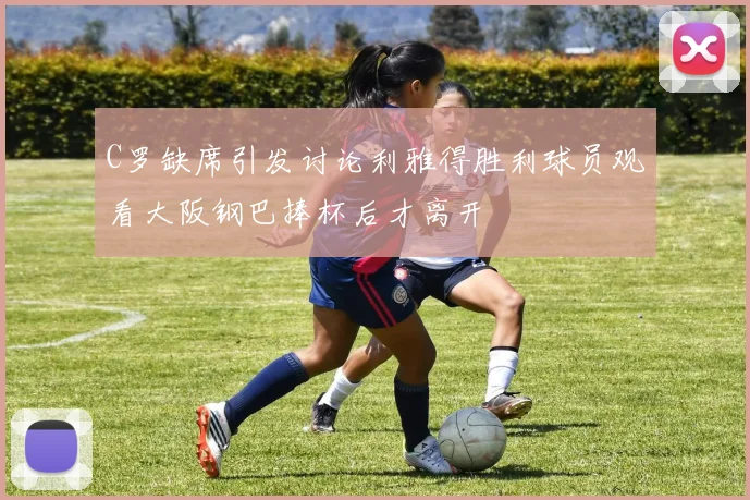 C罗缺席引发讨论利雅得胜利球员观看大阪钢巴捧杯后才离开