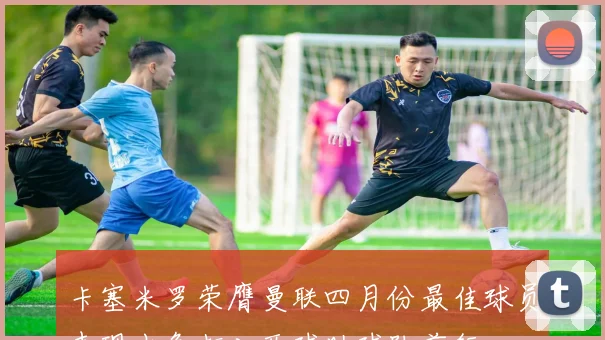 卡塞米罗荣膺曼联四月份最佳球员表现出色打入两球助球队前行
