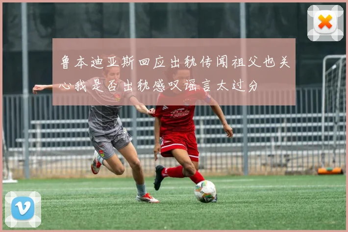 鲁本迪亚斯回应出轨传闻祖父也关心我是否出轨感叹谣言太过分