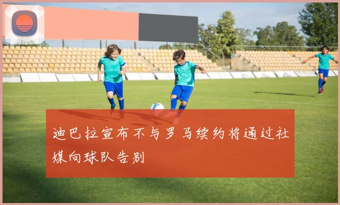 迪巴拉宣布不与罗马续约将通过社媒向球队告别