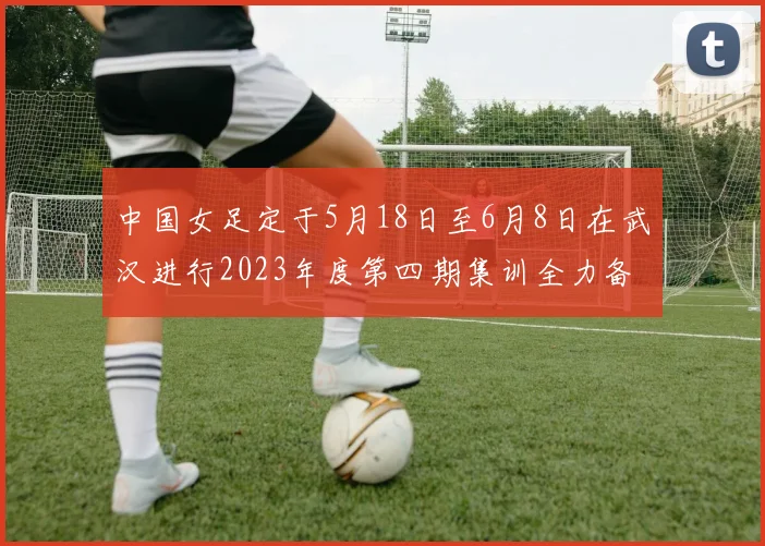 中国女足定于5月18日至6月8日在武汉进行2023年度第四期集训全力备战国际赛事