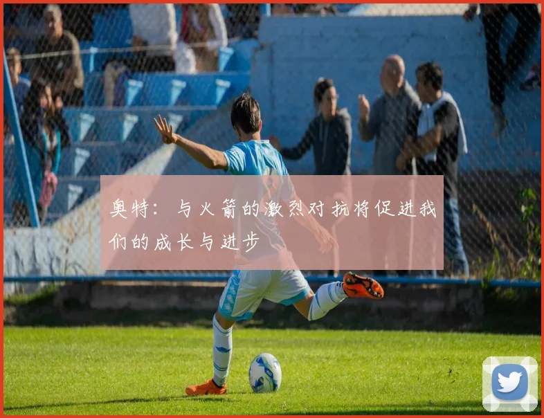 奥特：与火箭的激烈对抗将促进我们的成长与进步