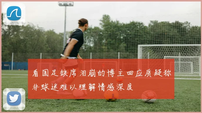 看国足缺席泪崩的博主回应质疑称非球迷难以理解情感深度
