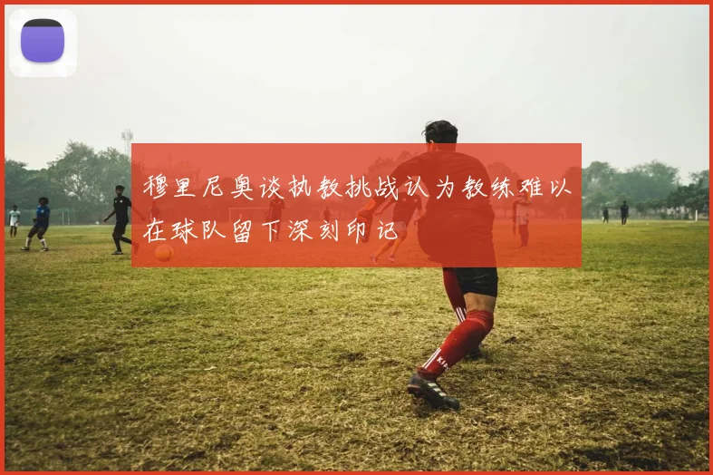 穆里尼奥谈执教挑战认为教练难以在球队留下深刻印记