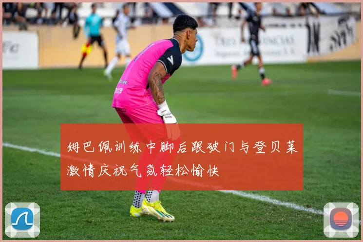 姆巴佩训练中脚后跟破门与登贝莱激情庆祝气氛轻松愉快