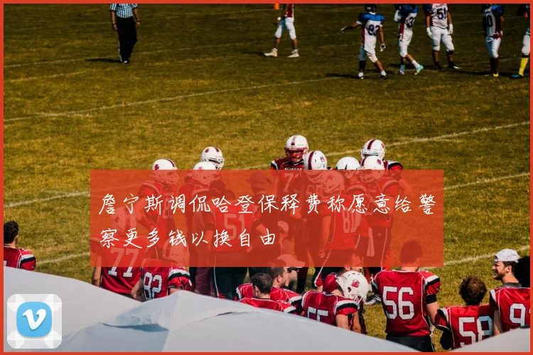 詹宁斯调侃哈登保释费称愿意给警察更多钱以换自由