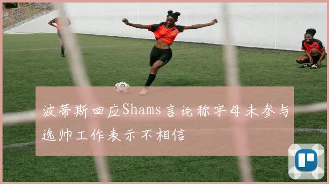 波蒂斯回应Shams言论称字母未参与选帅工作表示不相信