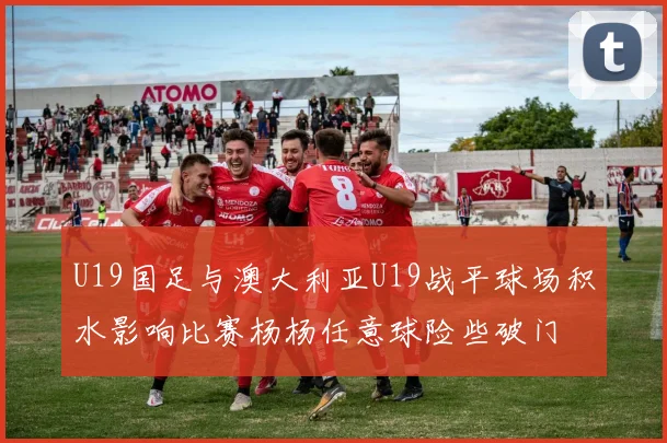 U19国足与澳大利亚U19战平球场积水影响比赛杨杨任意球险些破门