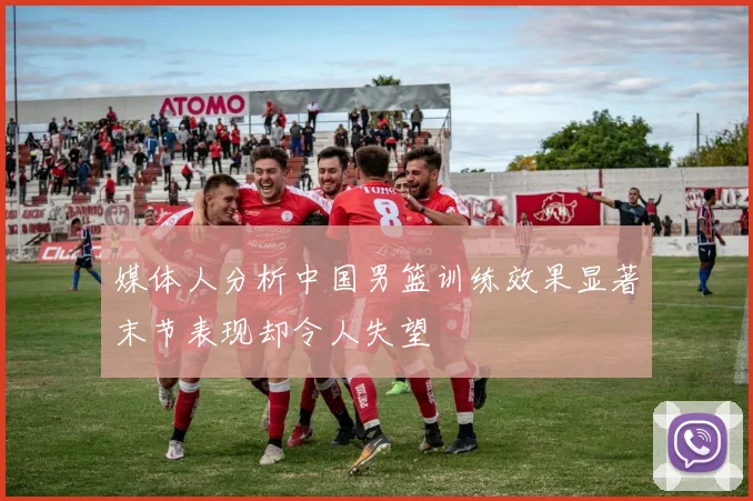 媒体人分析中国男篮训练效果显著末节表现却令人失望