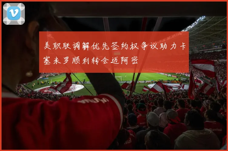 美职联调解优先签约权争议助力卡塞米罗顺利转会迈阿密